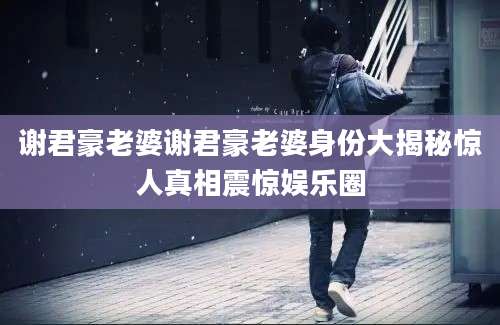 谢君豪老婆谢君豪老婆身份大揭秘惊人真相震惊娱乐圈