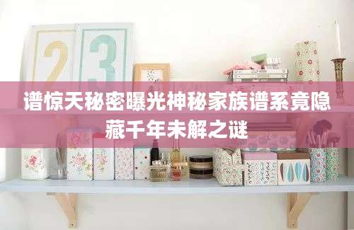 谱惊天秘密曝光神秘家族谱系竟隐藏千年未解之谜