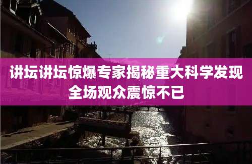 讲坛讲坛惊爆专家揭秘重大科学发现全场观众震惊不已