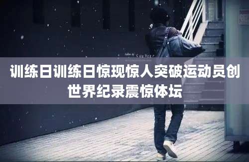 训练日训练日惊现惊人突破运动员创世界纪录震惊体坛