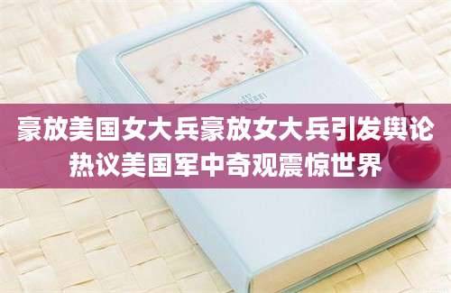 豪放美国女大兵豪放女大兵引发舆论热议美国军中奇观震惊世界
