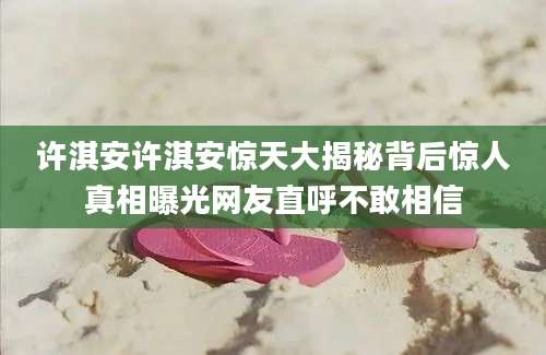 许淇安许淇安惊天大揭秘背后惊人真相曝光网友直呼不敢相信