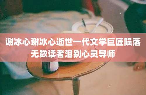 谢冰心谢冰心逝世一代文学巨匠陨落无数读者泪别心灵导师