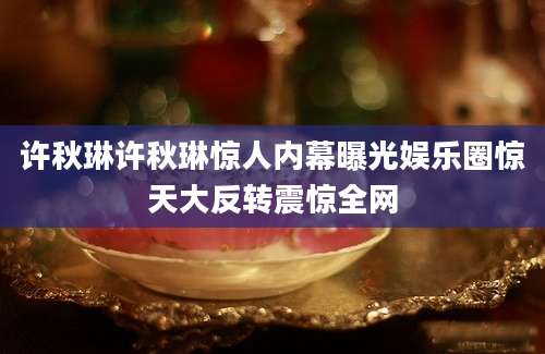 许秋琳许秋琳惊人内幕曝光娱乐圈惊天大反转震惊全网