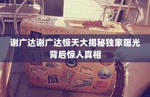 谢广达谢广达惊天大揭秘独家曝光背后惊人真相