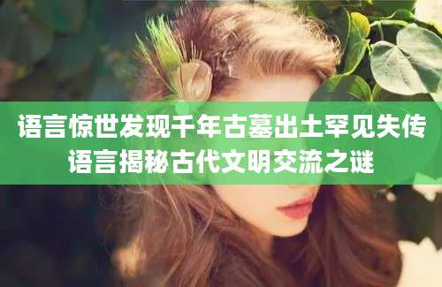 语言惊世发现千年古墓出土罕见失传语言揭秘古代文明交流之谜