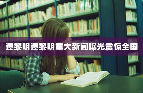 谭黎明谭黎明重大新闻曝光震惊全国