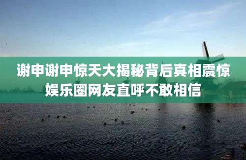 谢申谢申惊天大揭秘背后真相震惊娱乐圈网友直呼不敢相信