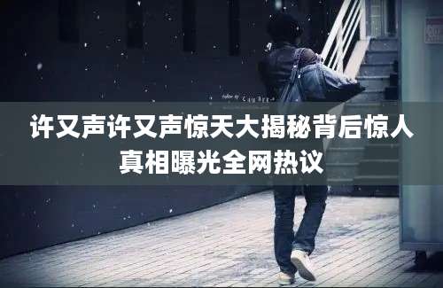 许又声许又声惊天大揭秘背后惊人真相曝光全网热议