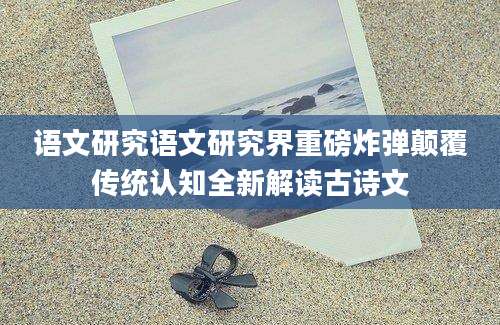 语文研究语文研究界重磅炸弹颠覆传统认知全新解读古诗文