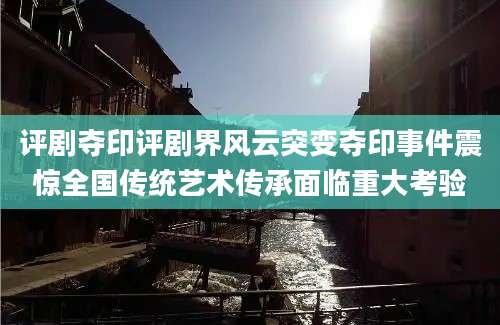 评剧夺印评剧界风云突变夺印事件震惊全国传统艺术传承面临重大考验