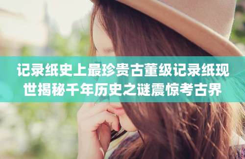 记录纸史上最珍贵古董级记录纸现世揭秘千年历史之谜震惊考古界