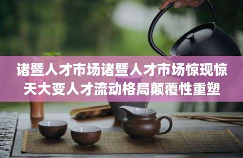 诸暨人才市场诸暨人才市场惊现惊天大变人才流动格局颠覆性重塑