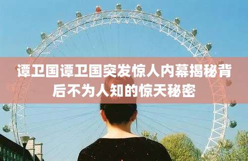 谭卫国谭卫国突发惊人内幕揭秘背后不为人知的惊天秘密