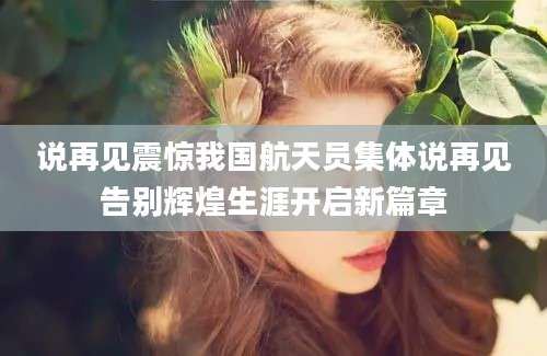 说再见震惊我国航天员集体说再见告别辉煌生涯开启新篇章