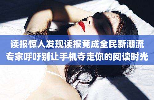 读报惊人发现读报竟成全民新潮流专家呼吁别让手机夺走你的阅读时光