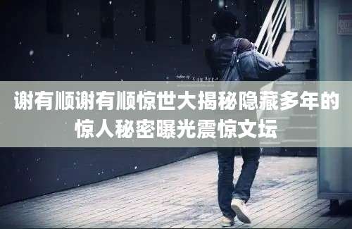 谢有顺谢有顺惊世大揭秘隐藏多年的惊人秘密曝光震惊文坛