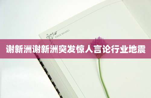 谢新洲谢新洲突发惊人言论行业地震