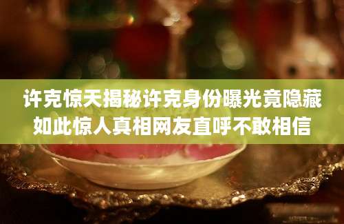 许克惊天揭秘许克身份曝光竟隐藏如此惊人真相网友直呼不敢相信
