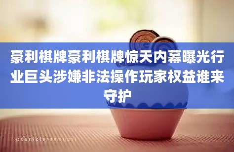 豪利棋牌豪利棋牌惊天内幕曝光行业巨头涉嫌非法操作玩家权益谁来守护