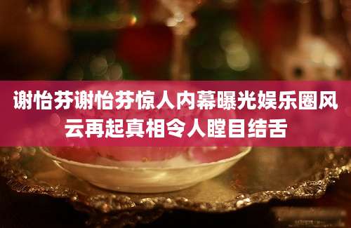 谢怡芬谢怡芬惊人内幕曝光娱乐圈风云再起真相令人瞠目结舌