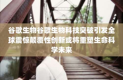 谷歌生物谷歌生物科技突破引发全球震惊颠覆性创新或将重塑生命科学未来