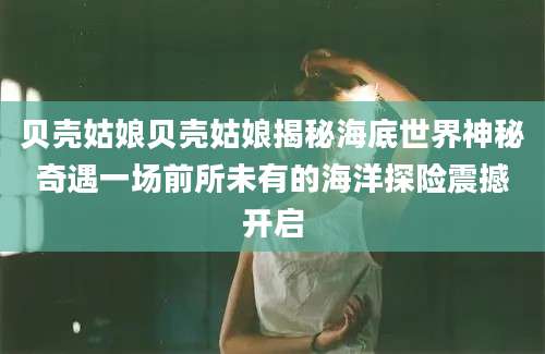 贝壳姑娘贝壳姑娘揭秘海底世界神秘奇遇一场前所未有的海洋探险震撼开启