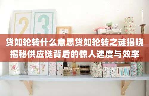 货如轮转什么意思货如轮转之谜揭晓揭秘供应链背后的惊人速度与效率