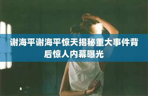 谢海平谢海平惊天揭秘重大事件背后惊人内幕曝光