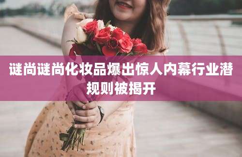 谜尚谜尚化妆品爆出惊人内幕行业潜规则被揭开