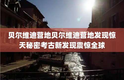 贝尔维迪营地贝尔维迪营地发现惊天秘密考古新发现震惊全球