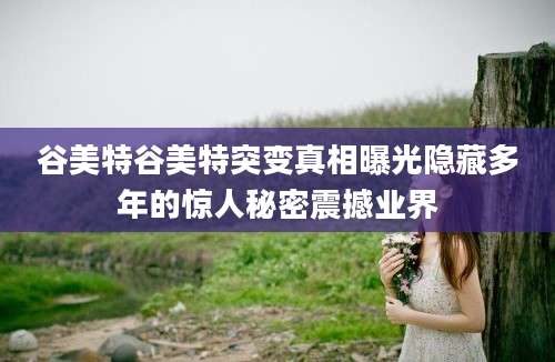 谷美特谷美特突变真相曝光隐藏多年的惊人秘密震撼业界