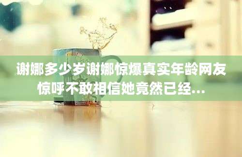 谢娜多少岁谢娜惊爆真实年龄网友惊呼不敢相信她竟然已经...