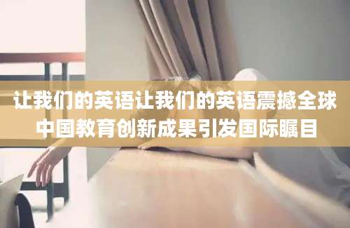 让我们的英语让我们的英语震撼全球中国教育创新成果引发国际瞩目