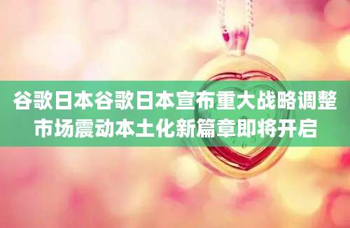 谷歌日本谷歌日本宣布重大战略调整市场震动本土化新篇章即将开启