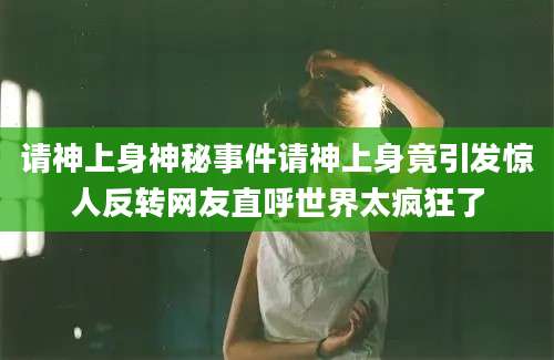 请神上身神秘事件请神上身竟引发惊人反转网友直呼世界太疯狂了