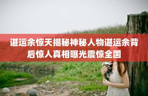 谌运余惊天揭秘神秘人物谌运余背后惊人真相曝光震惊全国