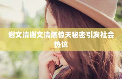 谢文清谢文清爆惊天秘密引发社会热议