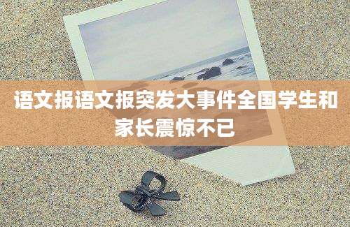 语文报语文报突发大事件全国学生和家长震惊不已