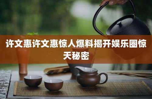 许文惠许文惠惊人爆料揭开娱乐圈惊天秘密
