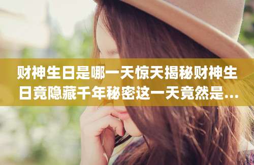 财神生日是哪一天惊天揭秘财神生日竟隐藏千年秘密这一天竟然是...