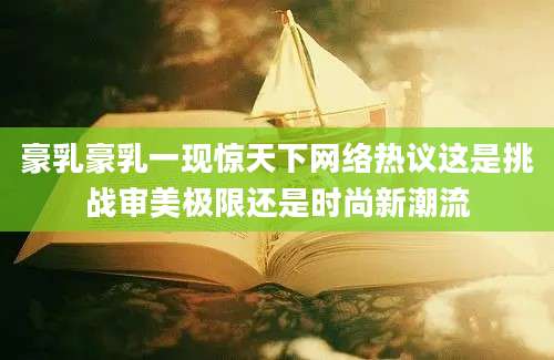 豪乳豪乳一现惊天下网络热议这是挑战审美极限还是时尚新潮流