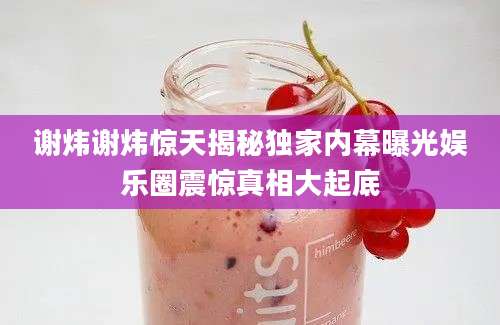 谢炜谢炜惊天揭秘独家内幕曝光娱乐圈震惊真相大起底