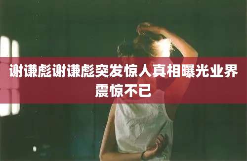 谢谦彪谢谦彪突发惊人真相曝光业界震惊不已