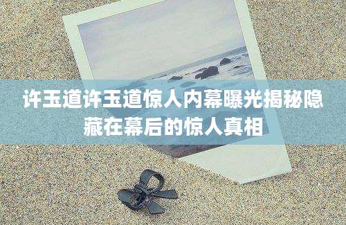 许玉道许玉道惊人内幕曝光揭秘隐藏在幕后的惊人真相