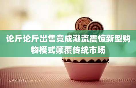 论斤论斤出售竟成潮流震惊新型购物模式颠覆传统市场