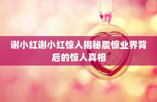 谢小红谢小红惊人揭秘震惊业界背后的惊人真相