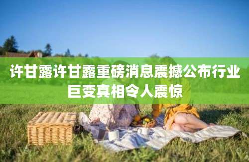 许甘露许甘露重磅消息震撼公布行业巨变真相令人震惊