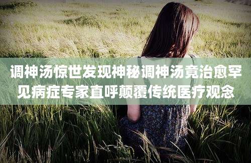 调神汤惊世发现神秘调神汤竟治愈罕见病症专家直呼颠覆传统医疗观念