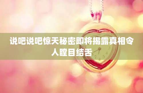 说吧说吧惊天秘密即将揭露真相令人瞠目结舌